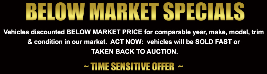 Below Market Specials: Vehicles discounted BELOW MARKET PRICE for comparable year, make, model, trim 
& condition in our market.  ACT NOW:  vehicles will be SOLD FAST or 
TAKEN BACK TO AUCTION.